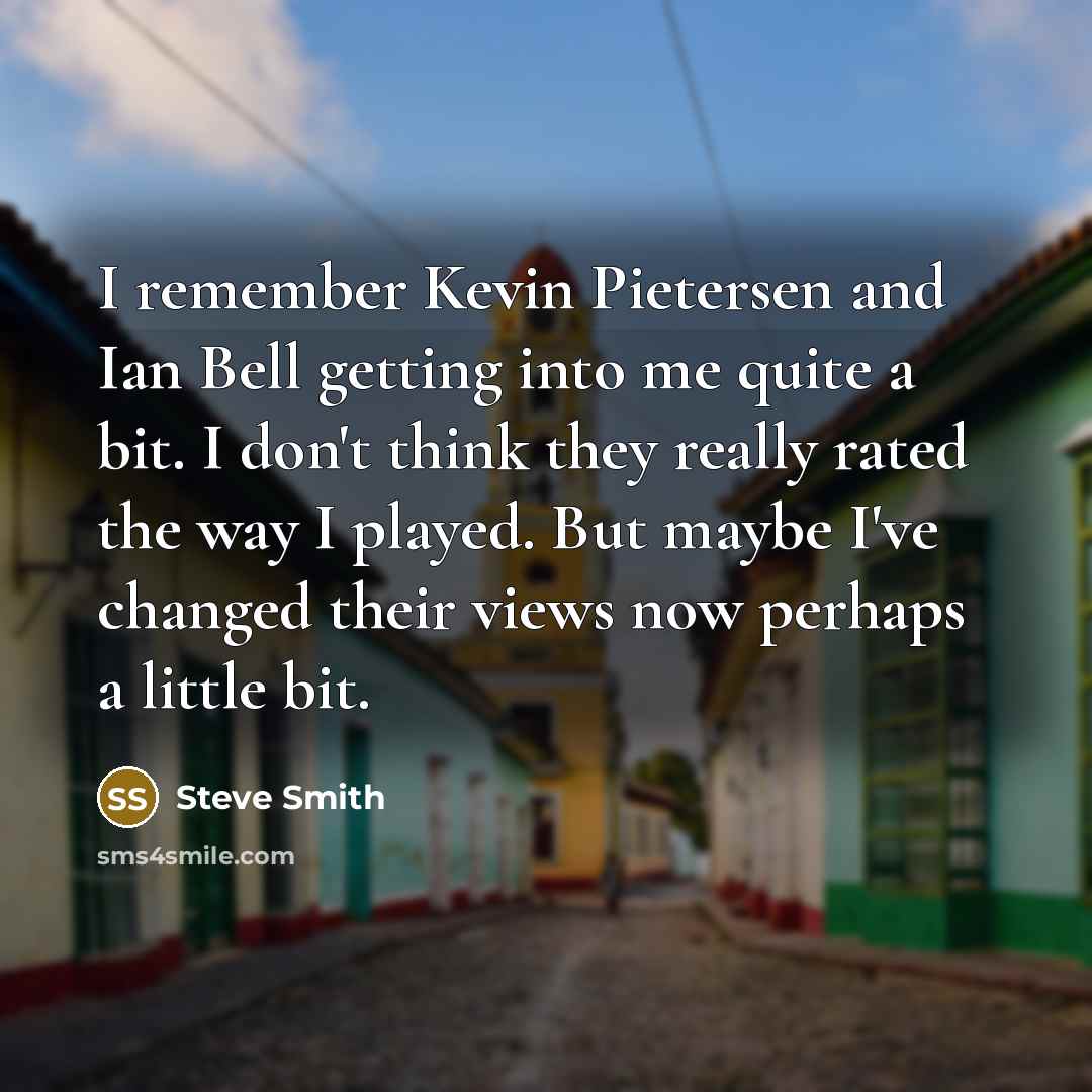 “I remember Kevin Pietersen and Ian Bell getting into me quite a bit. I don't think they really rated the way I played. But maybe I've changed their views now perhaps a little bit.” quote by Steve Smith