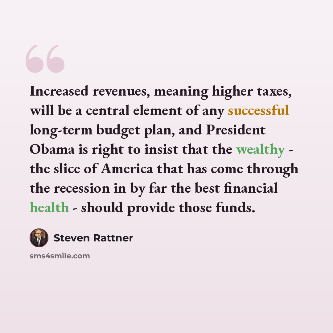 “Increased revenues, meaning higher taxes, will be a central element of any successful long-term budget plan, and President Obama is right to insist that the wealthy - the slice of America that has come through the recession in by far the best financial health - should provide those funds.” quote by Steven Rattner
