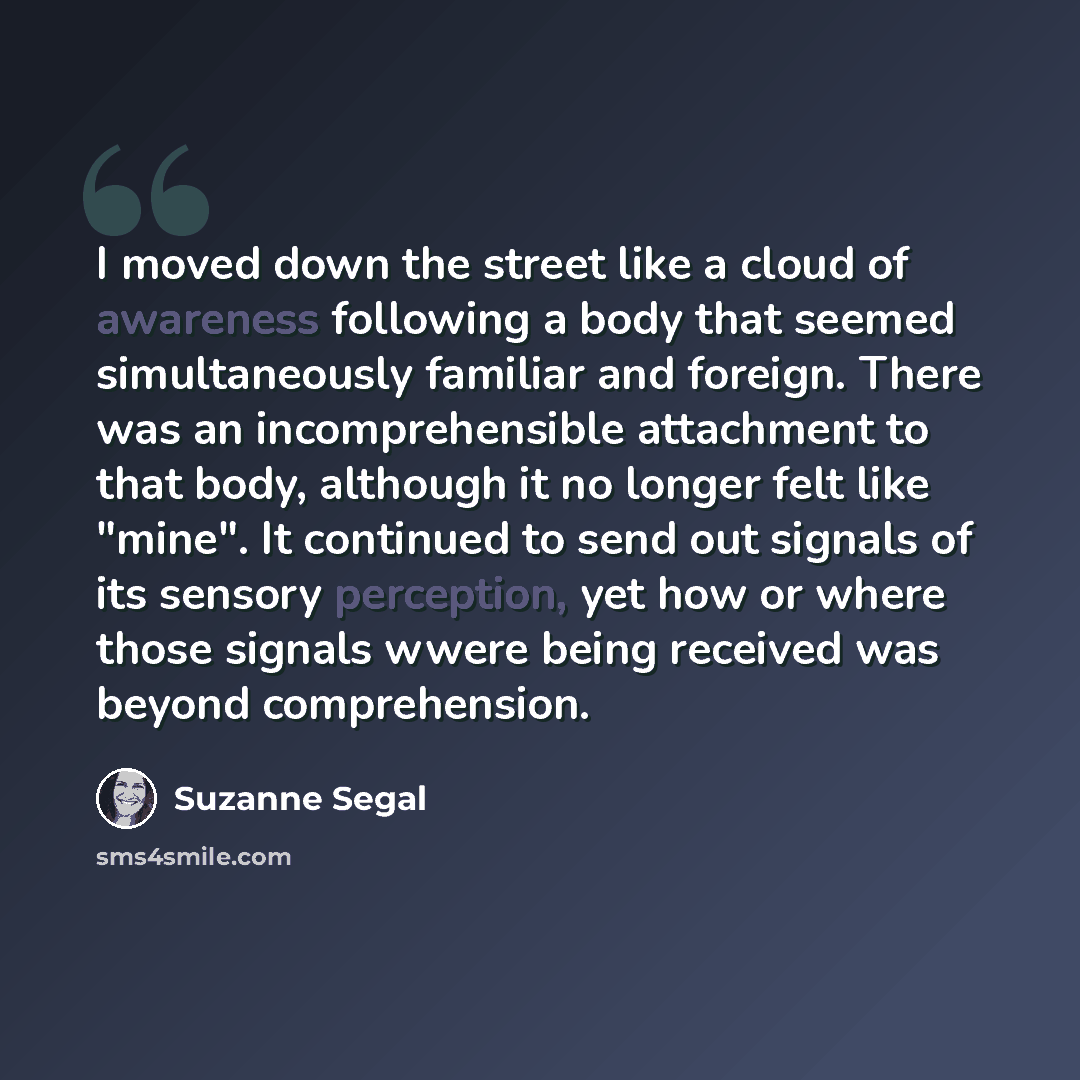 “I moved down the street like a cloud of awareness following a body that seemed simultaneously familiar and foreign. There was an incomprehensible attachment to that body, although it no longer felt like "mine". It continued to send out signals of its sensory perception, yet how or where those…” quote by Suzanne Segal