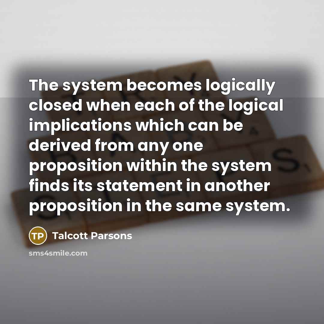 “The system becomes logically closed when each of the logical implications which can be derived from any one proposition within the system finds its statement in another proposition in the same system.” quote by Talcott Parsons