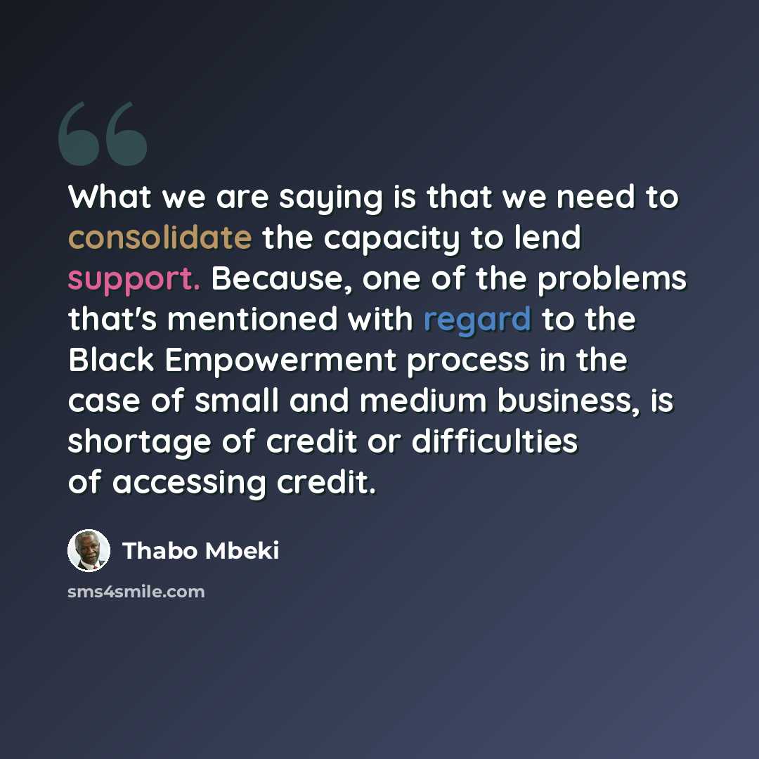 “What we are saying is that we need to consolidate the capacity to lend support. Because, one of the problems that's mentioned with regard to the Black Empowerment process in the case of small and medium business, is shortage of credit or difficulties of accessing credit.” quote by Thabo Mbeki