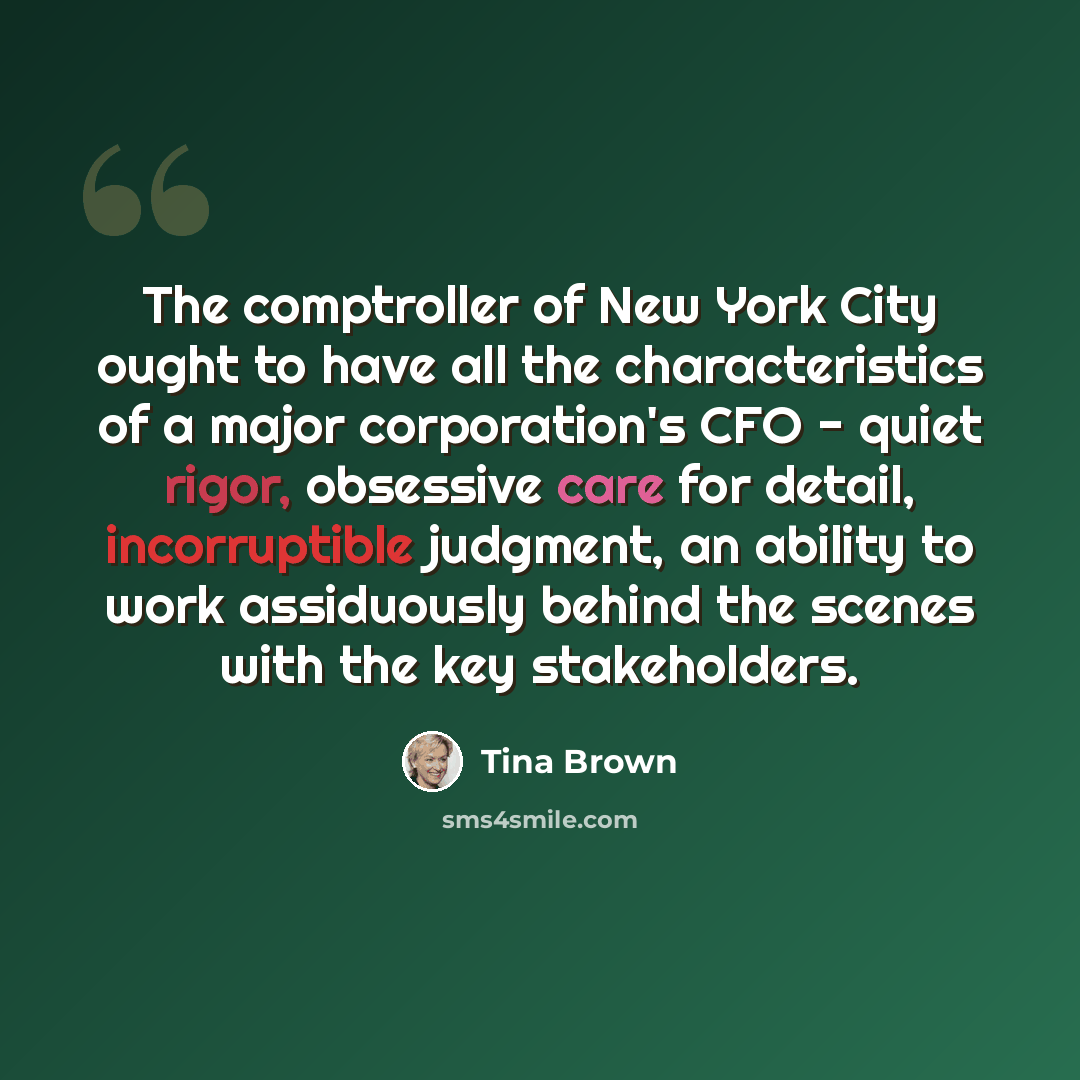 “The comptroller of New York City ought to have all the characteristics of a major corporation's CFO - quiet rigor, obsessive care for detail, incorruptible judgment, an ability to work assiduously behind the scenes with the key stakeholders.” quote by Tina Brown