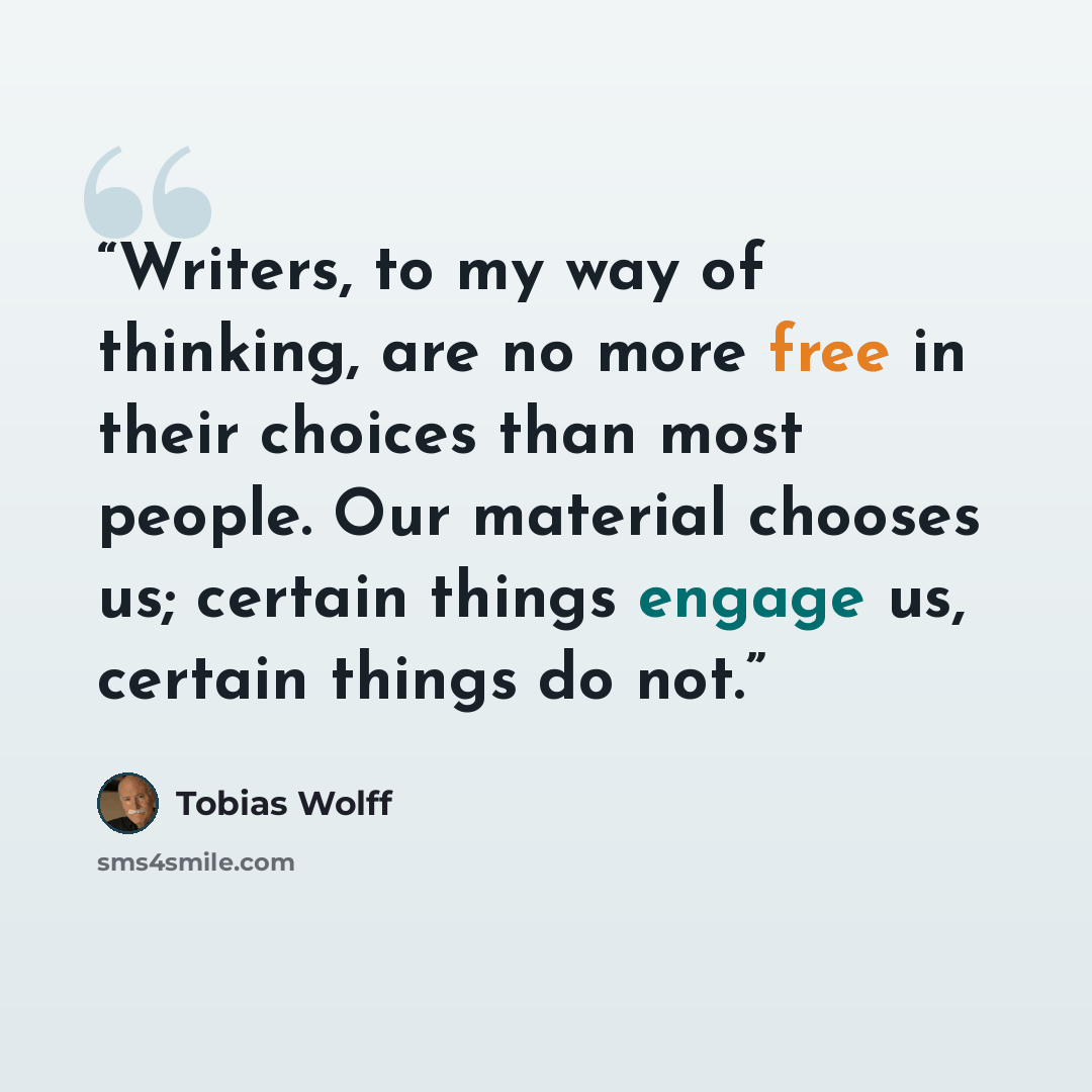 “Writers, to my way of thinking, are no more free in their choices than most people. Our material chooses us; certain things engage us, certain things do not.” quote by Tobias Wolff