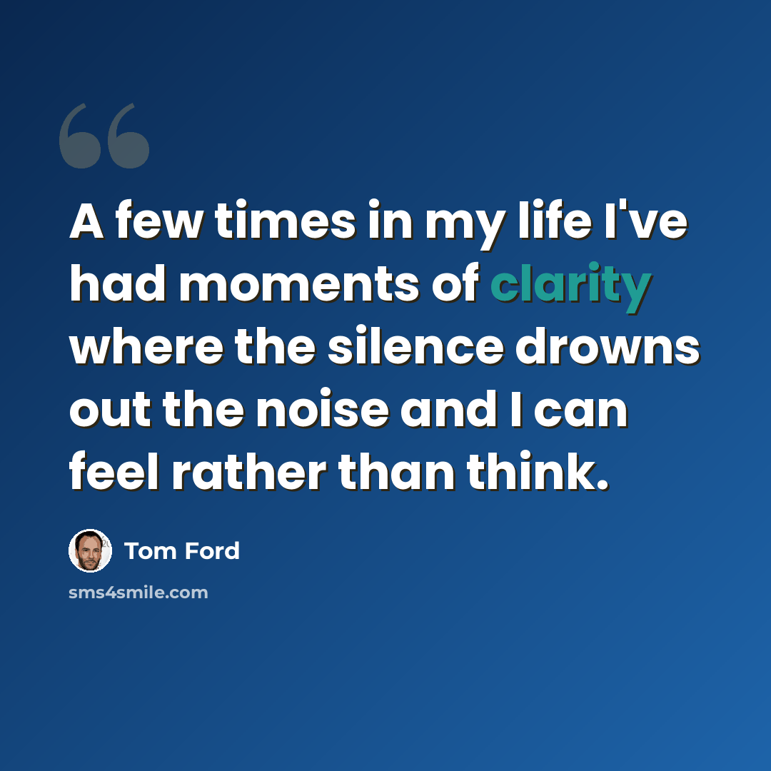 “A few times in my life I've had moments of clarity where the silence drowns out the noise and I can feel rather than think.” quote by Tom Ford