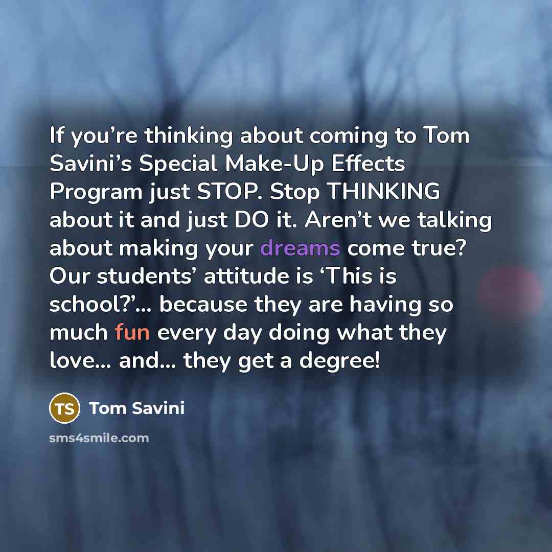 “If you’re thinking about coming to Tom Savini’s Special Make-Up Effects Program just STOP. Stop THINKING about it and just DO it. Aren’t we talking about making your dreams come true? Our students’ attitude is ‘This is school?’… because they are having so much fun every day doing what they love……” quote by Tom Savini