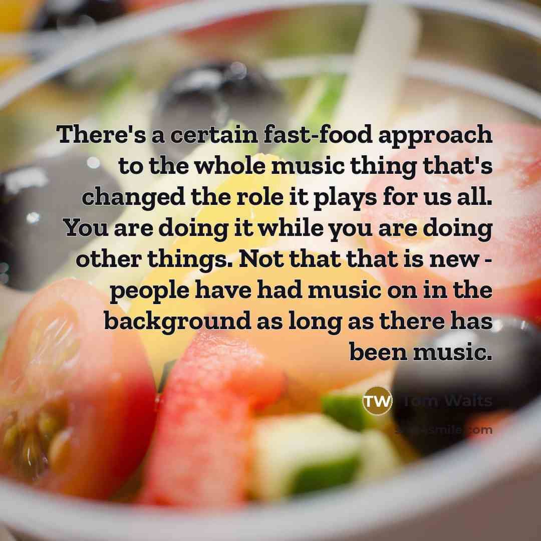 “There's a certain fast-food approach to the whole music thing that's changed the role it plays for us all. You are doing it while you are doing other things. Not that that is new - people have had music on in the background as long as there has been music.” quote by Tom Waits