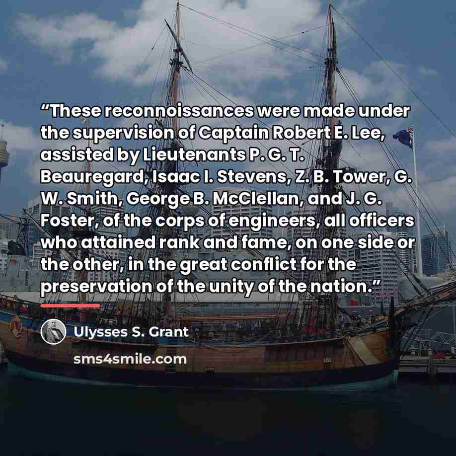 “These reconnoissances were made under the supervision of Captain Robert E. Lee, assisted by Lieutenants P. G. T. Beauregard, Isaac I. Stevens, Z. B. Tower, G. W. Smith, George B. McClellan, and J. G. Foster, of the corps of engineers, all officers who attained rank and fame, on one side or the…” quote by Ulysses S. Grant
