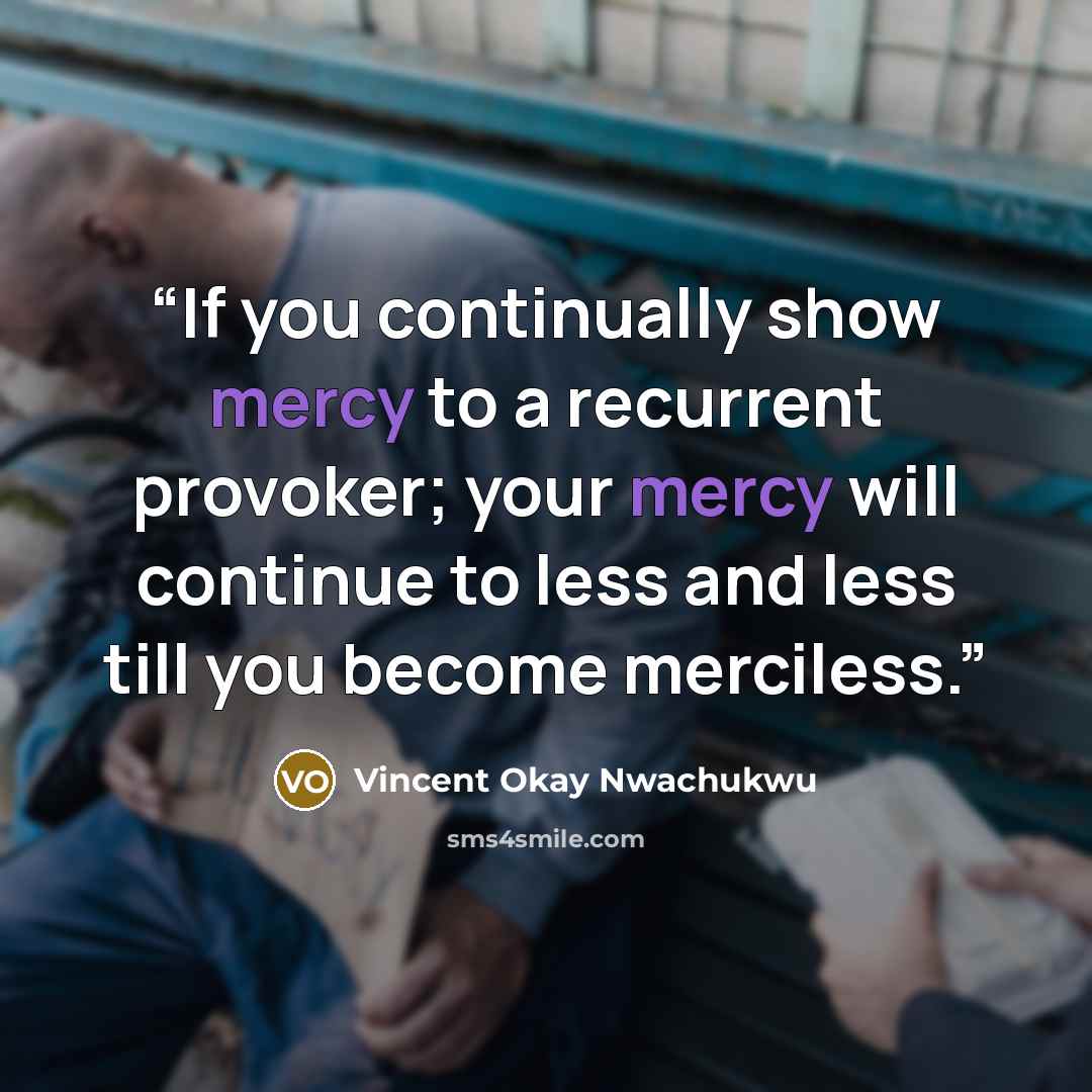 “If you continually show mercy to a recurrent provoker; your mercy will continue to less and less till you become merciless.” quote by Vincent Okay Nwachukwu