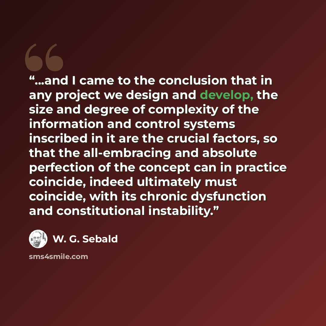“...and I came to the conclusion that in any project we design and develop, the size and degree of complexity of the information and control systems inscribed in it are the crucial factors, so that the all-embracing and absolute perfection of the concept can in practice coincide, indeed ultimately…” quote by W. G. Sebald