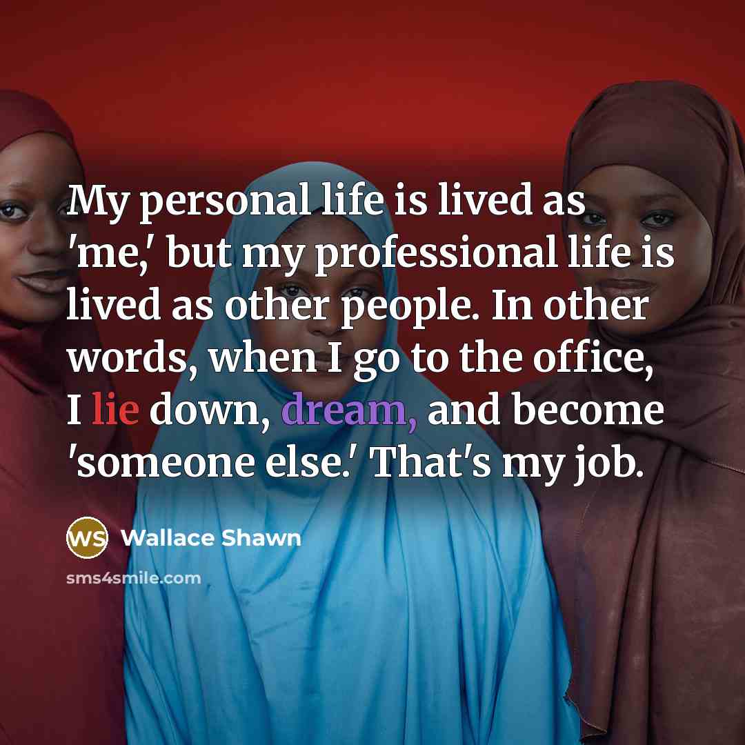 “My personal life is lived as 'me,' but my professional life is lived as other people. In other words, when I go to the office, I lie down, dream, and become 'someone else.' That's my job.” quote by Wallace Shawn