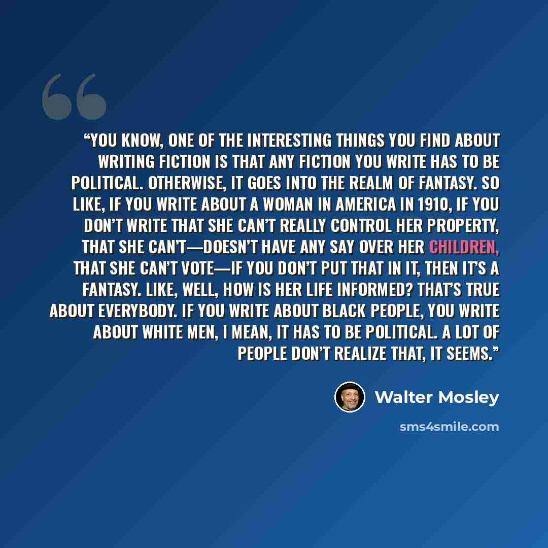 “You know, one of the interesting things you find about writing fiction is that any fiction you write has to be political. Otherwise, it goes into the realm of fantasy. So like, if you write about a woman in America in 1910, if you don’t write that she can’t really control her property, that she…” quote by Walter Mosley