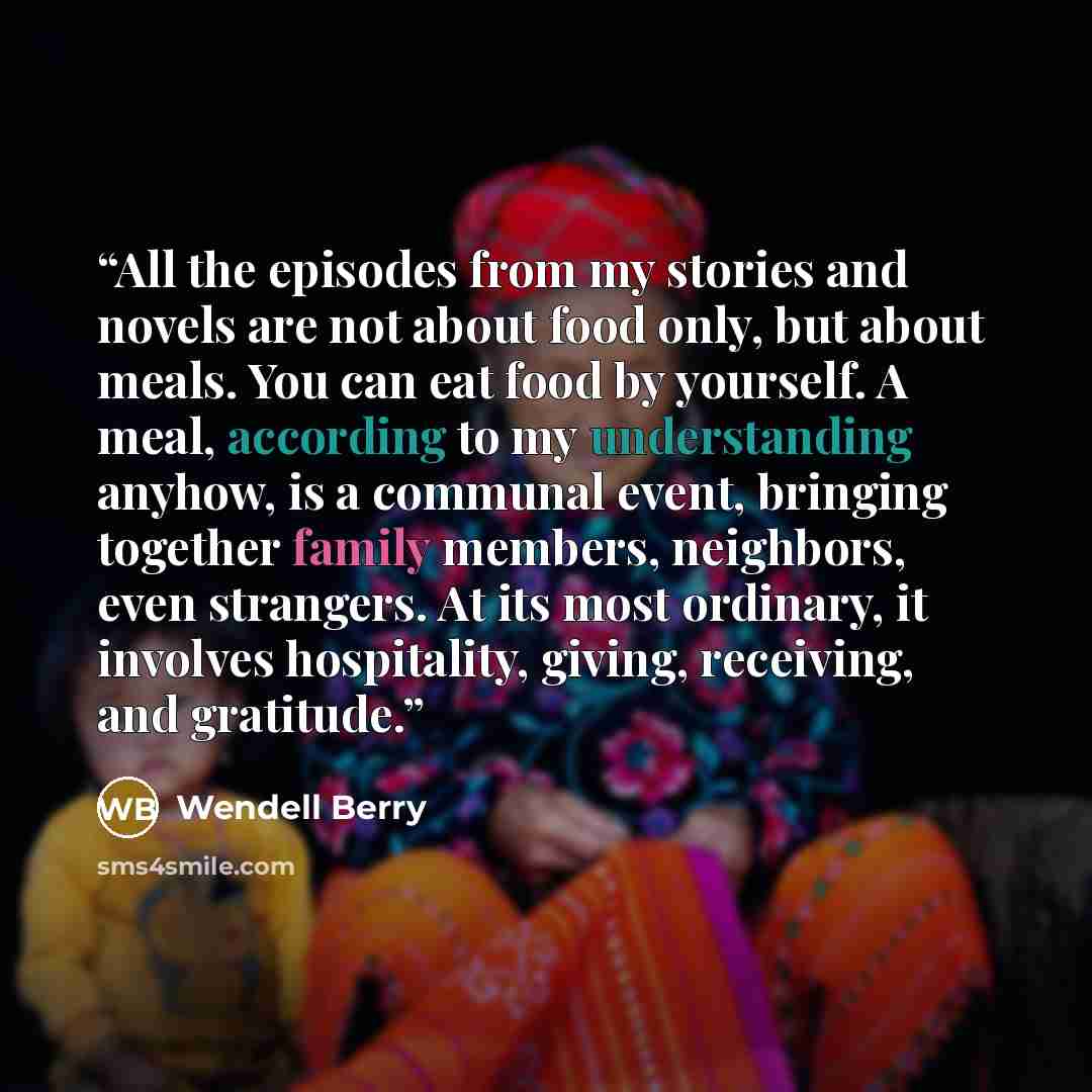 “All the episodes from my stories and novels are not about food only, but about meals. You can eat food by yourself. A meal, according to my understanding anyhow, is a communal event, bringing together family members, neighbors, even strangers. At its most ordinary, it involves hospitality, giving…” quote by Wendell Berry