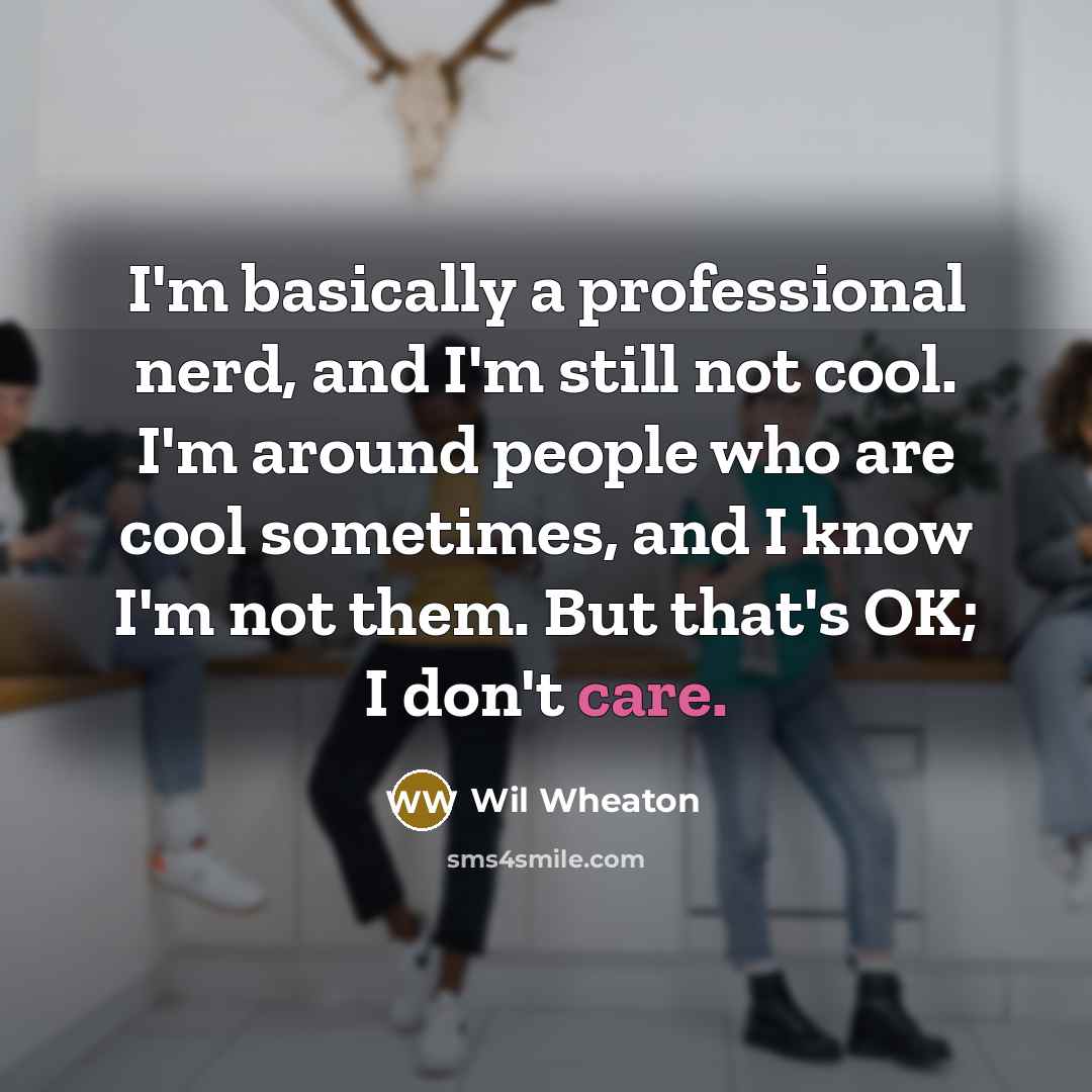 “I'm basically a professional nerd, and I'm still not cool. I'm around people who are cool sometimes, and I know I'm not them. But that's OK; I don't care.” quote by Wil Wheaton