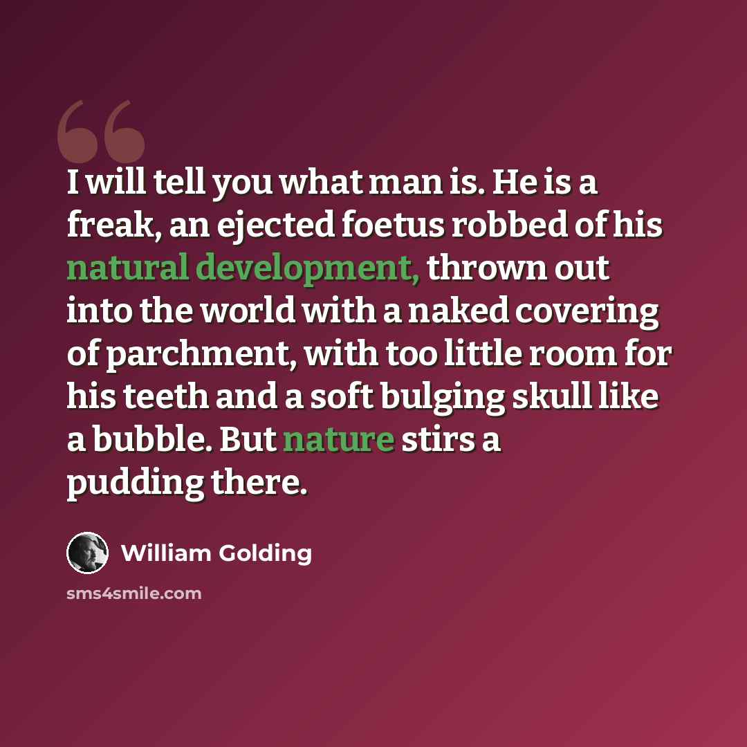 “I will tell you what man is. He is a freak, an ejected foetus robbed of his natural development, thrown out into the world with a naked covering of parchment, with too little room for his teeth and a soft bulging skull like a bubble. But nature stirs a pudding there.” quote by William Golding