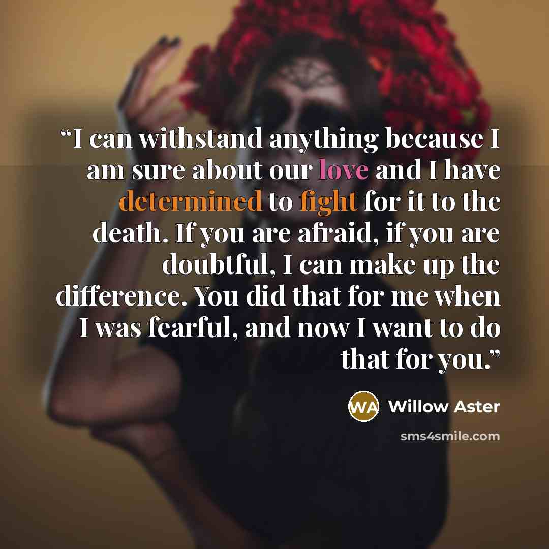 “I can withstand anything because I am sure about our love and I have determined to fight for it to the death. If you are afraid, if you are doubtful, I can make up the difference. You did that for me when I was fearful, and now I want to do that for you.” quote by Willow Aster