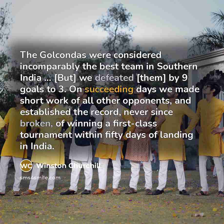 “The Golcondas were considered incomparably the best team in Southern India ... [But] we defeated [them] by 9 goals to 3. On succeeding days we made short work of all other opponents, and established the record, never since broken, of winning a first-class tournament within fifty days of landing in…” quote by Winston Churchill