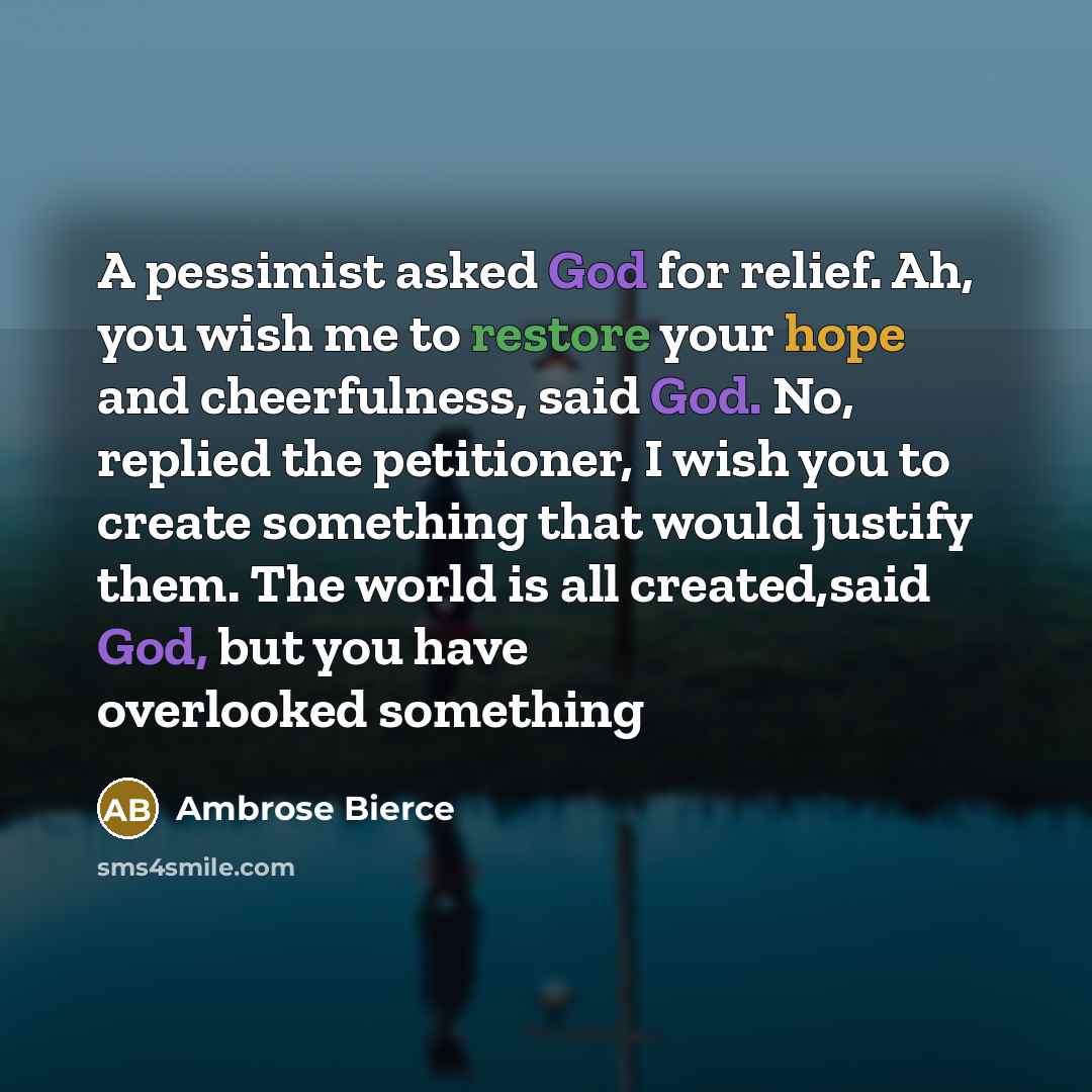 “A pessimist asked God for relief. Ah, you wish me to restore your hope and cheerfulness, said God. No, replied the petitioner, I wish you to create something that would justify them. The world is all created,said God, but you have overlooked something” quote by Ambrose Bierce