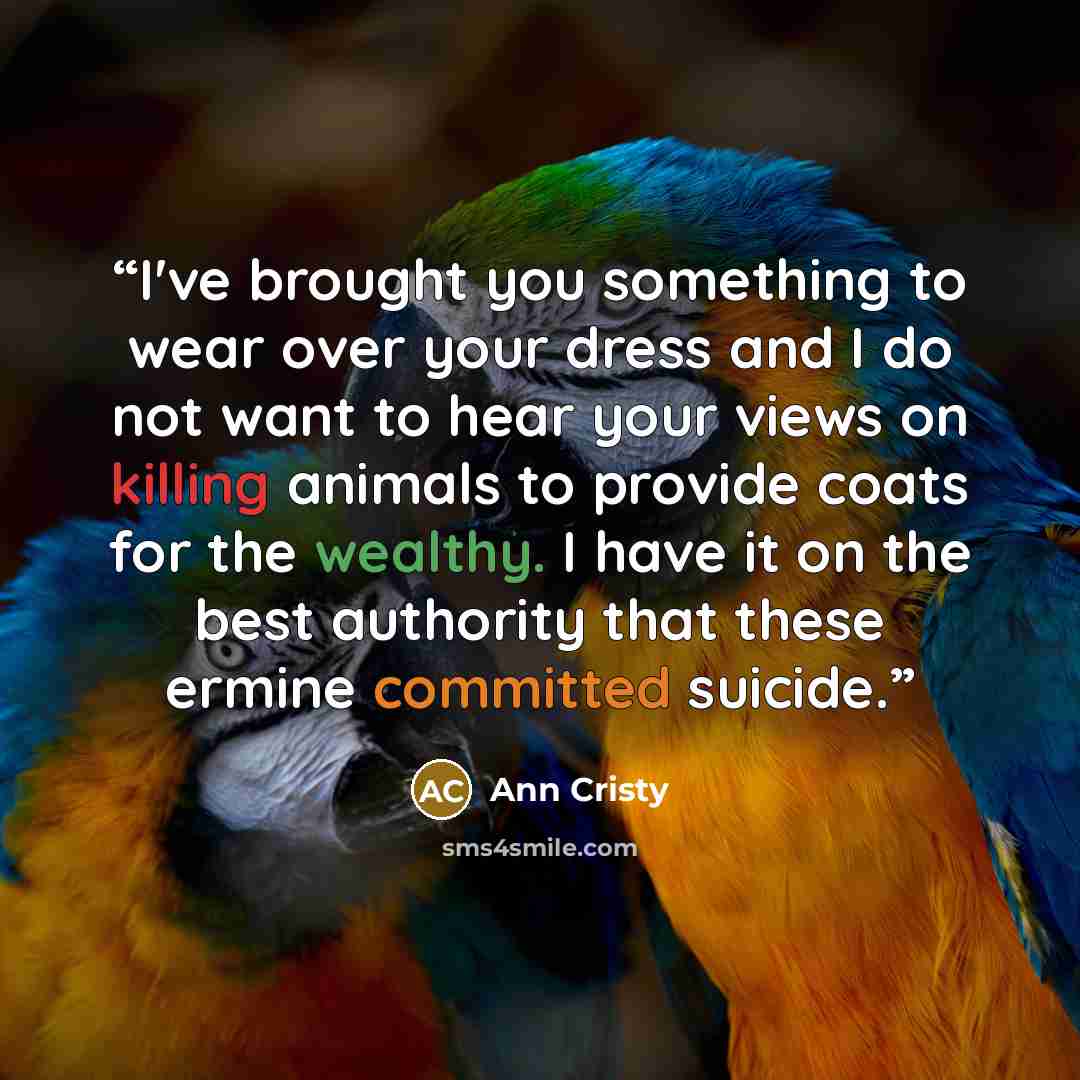 “I've brought you something to wear over your dress and I do not want to hear your views on killing animals to provide coats for the wealthy. I have it on the best authority that these ermine committed suicide.” quote by Ann Cristy
