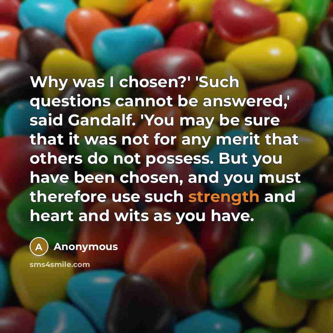 “Why was I chosen?' 'Such questions cannot be answered,' said Gandalf. 'You may be sure that it was not for any merit that others do not possess. But you have been chosen, and you must therefore use such strength and heart and wits as you have.” quote by Anonymous