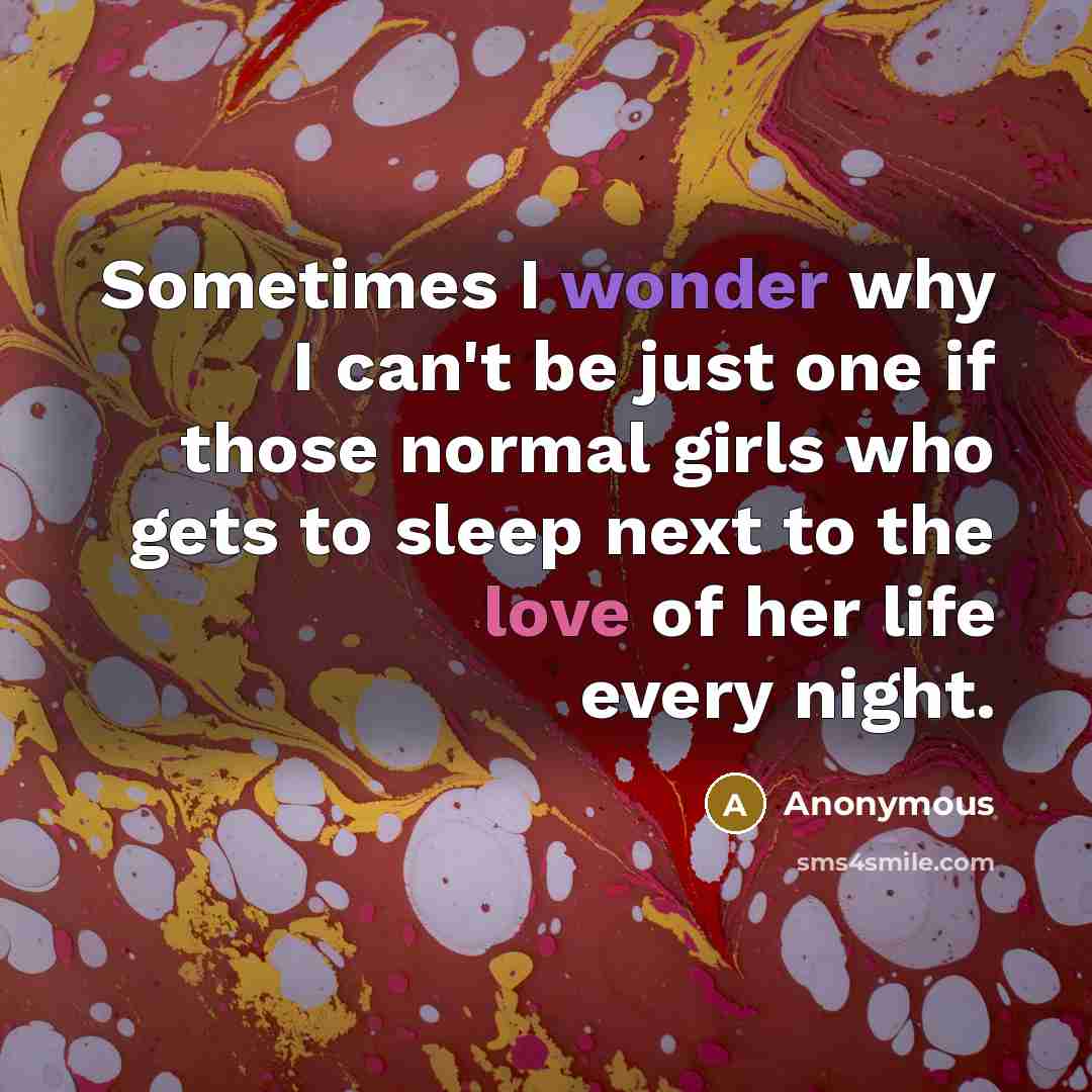 “Sometimes I wonder why I can't be just one if those normal girls who gets to sleep next to the love of her life every night.” quote by Anonymous
