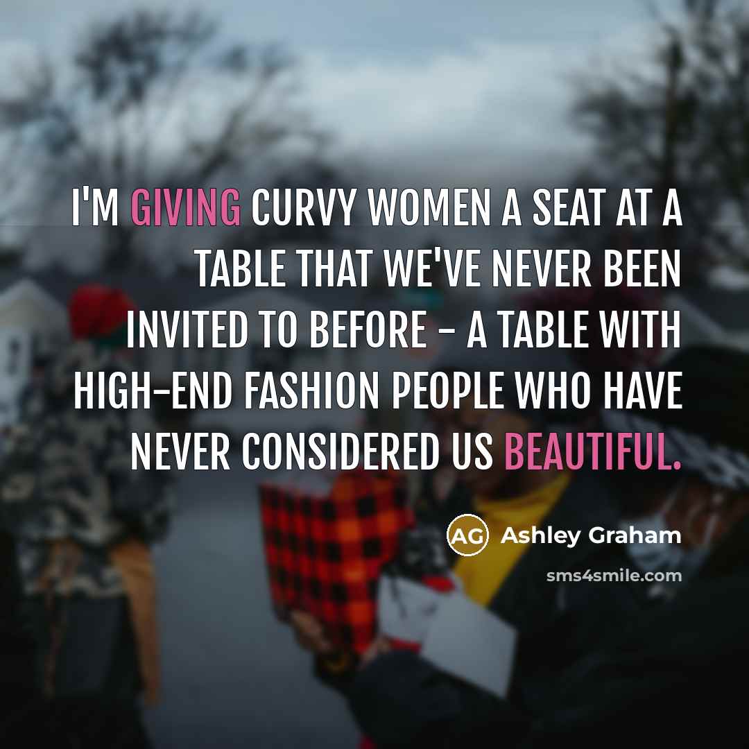 “I'm giving curvy women a seat at a table that we've never been invited to before - a table with high-end fashion people who have never considered us beautiful.” quote by Ashley Graham