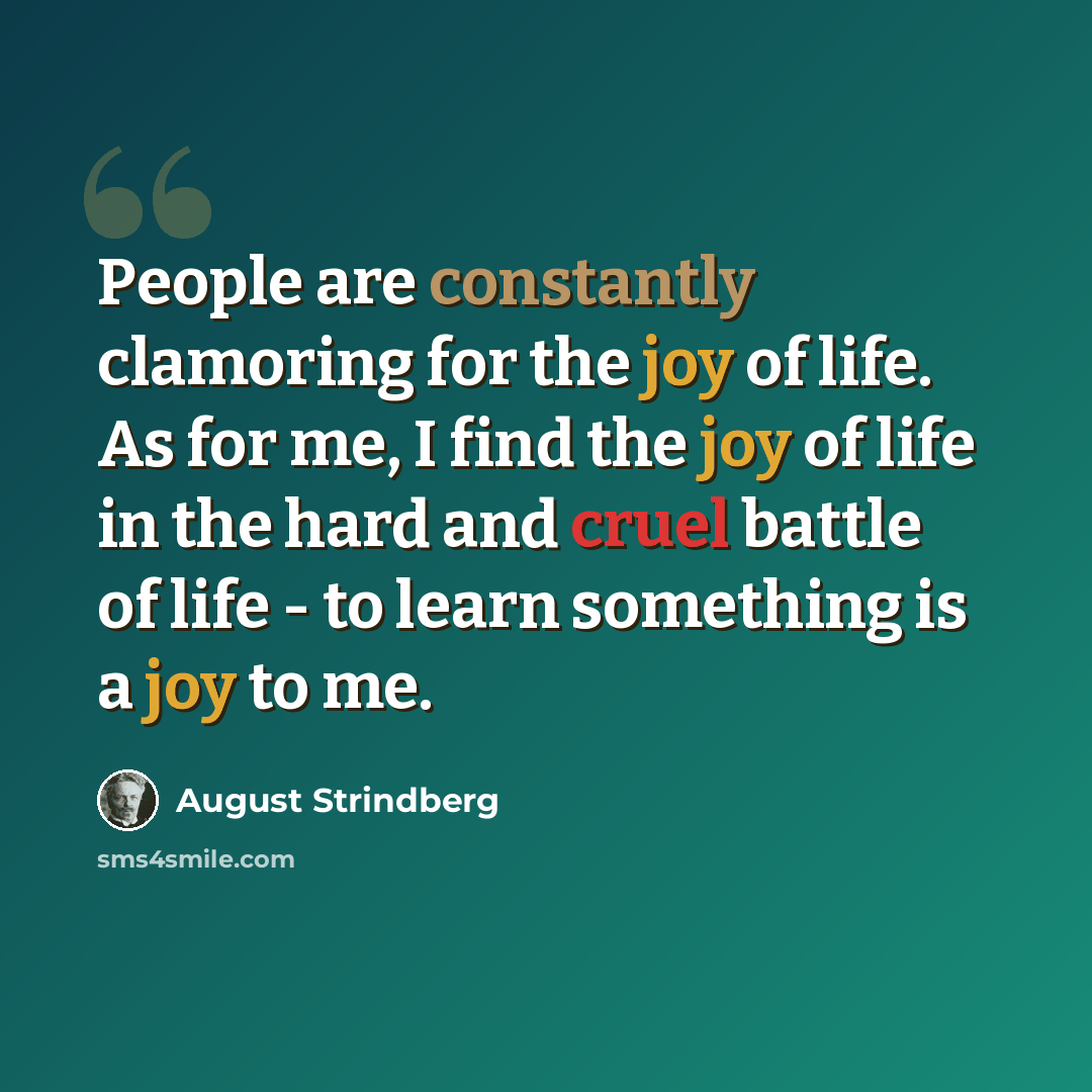 “People are constantly clamoring for the joy of life. As for me, I find the joy of life in the hard and cruel battle of life - to learn something is a joy to me.” quote by August Strindberg