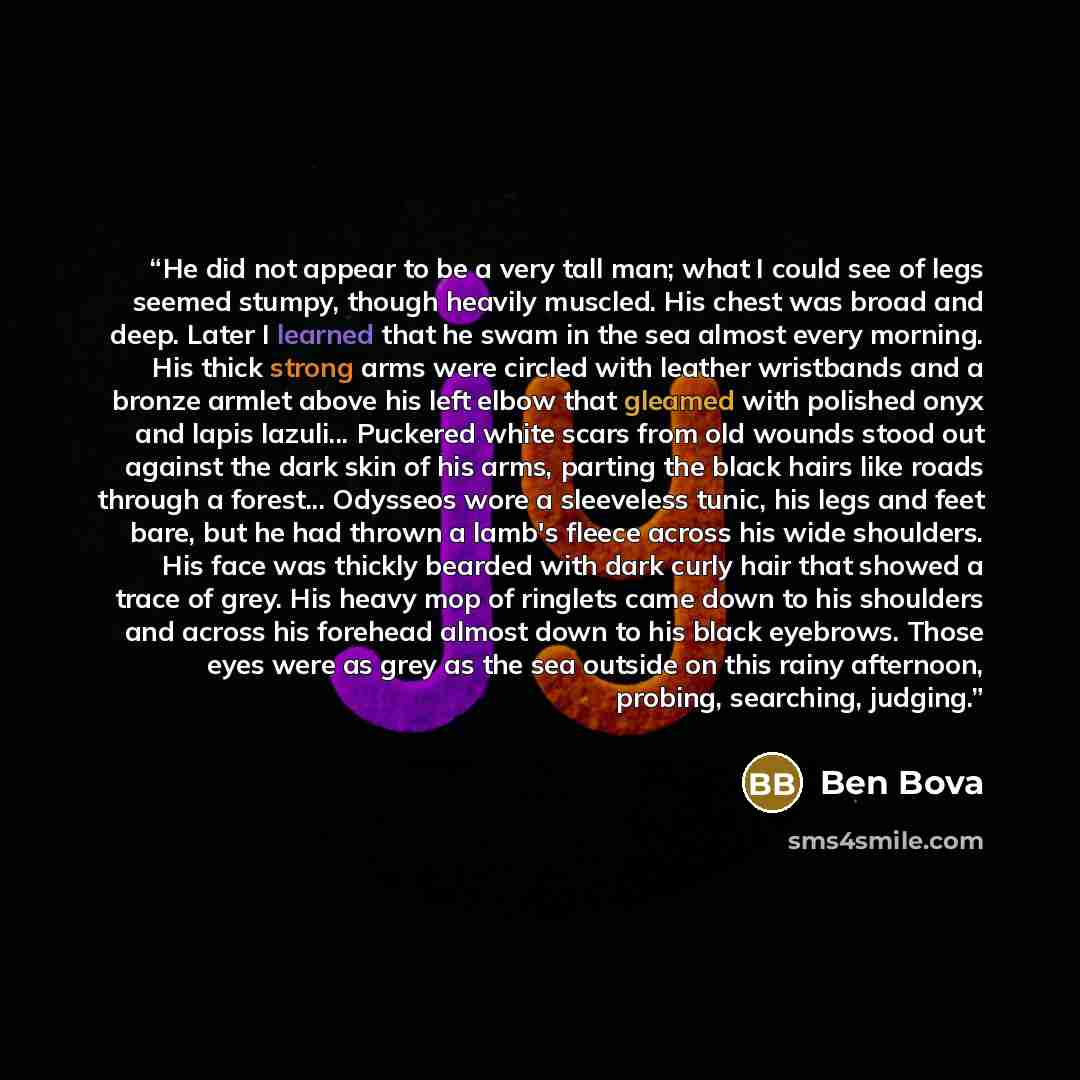 “He did not appear to be a very tall man; what I could see of legs seemed stumpy, though heavily muscled. His chest was broad and deep. Later I learned that he swam in the sea almost every morning. His thick strong arms were circled with leather wristbands and a bronze armlet above his left elbow…” quote by Ben Bova