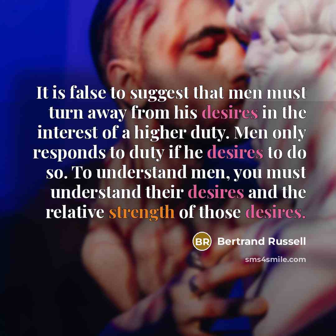 “It is false to suggest that men must turn away from his desires in the interest of a higher duty. Men only responds to duty if he desires to do so. To understand men, you must understand their desires and the relative strength of those desires.” quote by Bertrand Russell