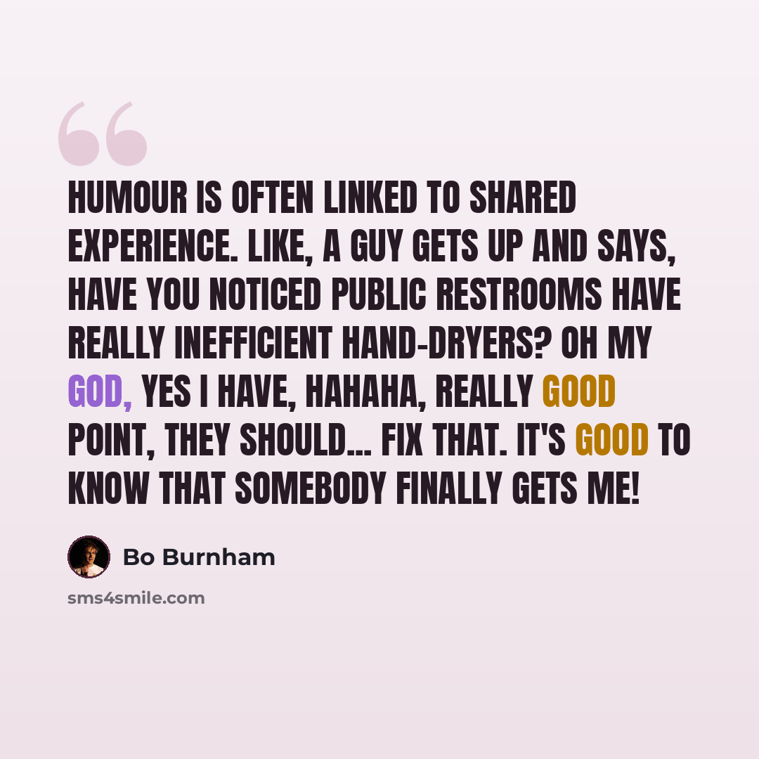 “Humour is often linked to shared experience. Like, a guy gets up and says, Have you noticed public restrooms have really inefficient hand-dryers? Oh my God, yes I have, hahaha, really good point, they should... fix that. It's good to know that somebody finally gets me!” quote by Bo Burnham