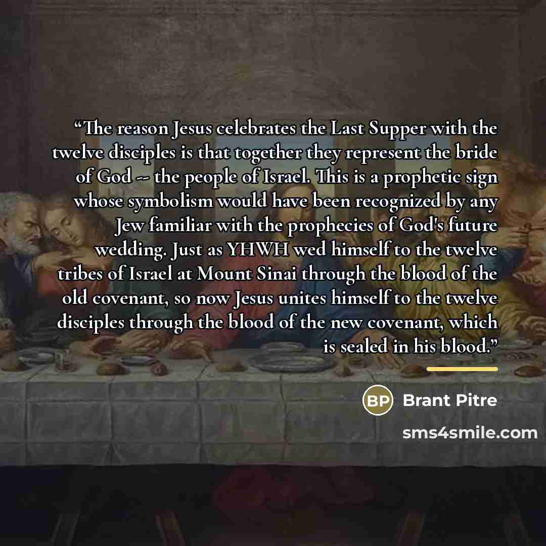 “The reason Jesus celebrates the Last Supper with the twelve disciples is that together they represent the bride of God -- the people of Israel. This is a prophetic sign whose symbolism would have been recognized by any Jew familiar with the prophecies of God's future wedding. Just as YHWH wed…” quote by Brant Pitre