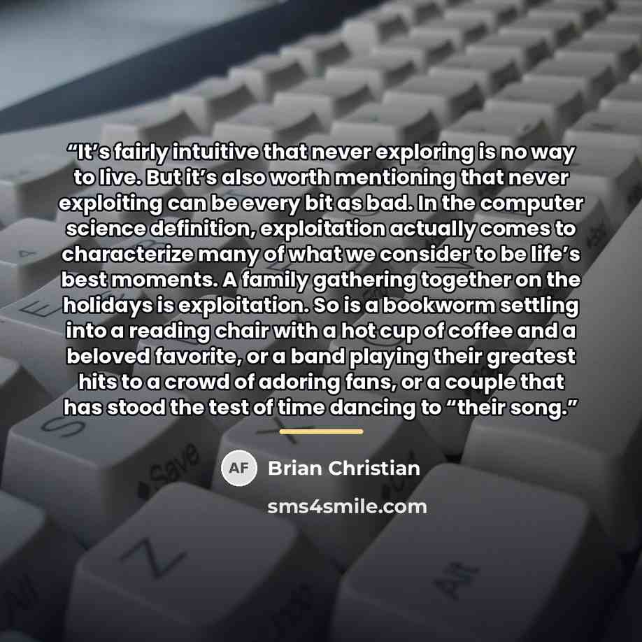 “It’s fairly intuitive that never exploring is no way to live. But it’s also worth mentioning that never exploiting can be every bit as bad. In the computer science definition, exploitation actually comes to characterize many of what we consider to be life’s best moments. A family gathering…” quote by Brian Christian