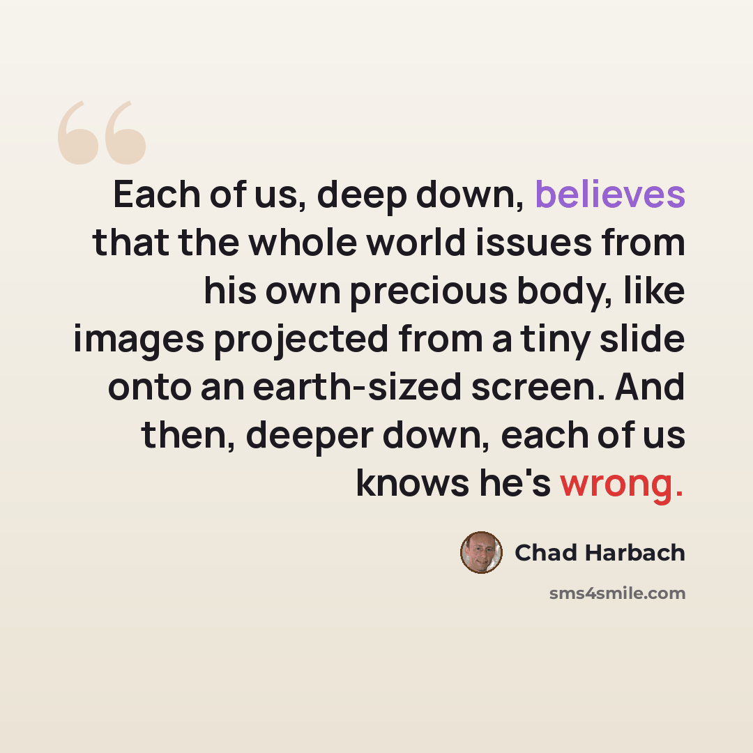 “Each of us, deep down, believes that the whole world issues from his own precious body, like images projected from a tiny slide onto an earth-sized screen. And then, deeper down, each of us knows he's wrong.” quote by Chad Harbach