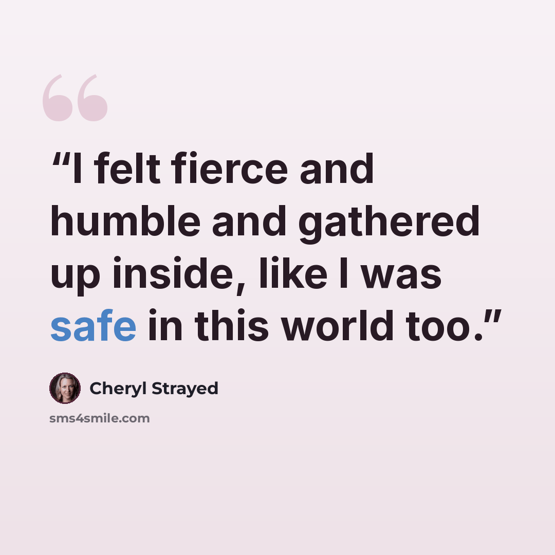 “I felt fierce and humble and gathered up inside, like I was safe in this world too.” quote by Cheryl Strayed
