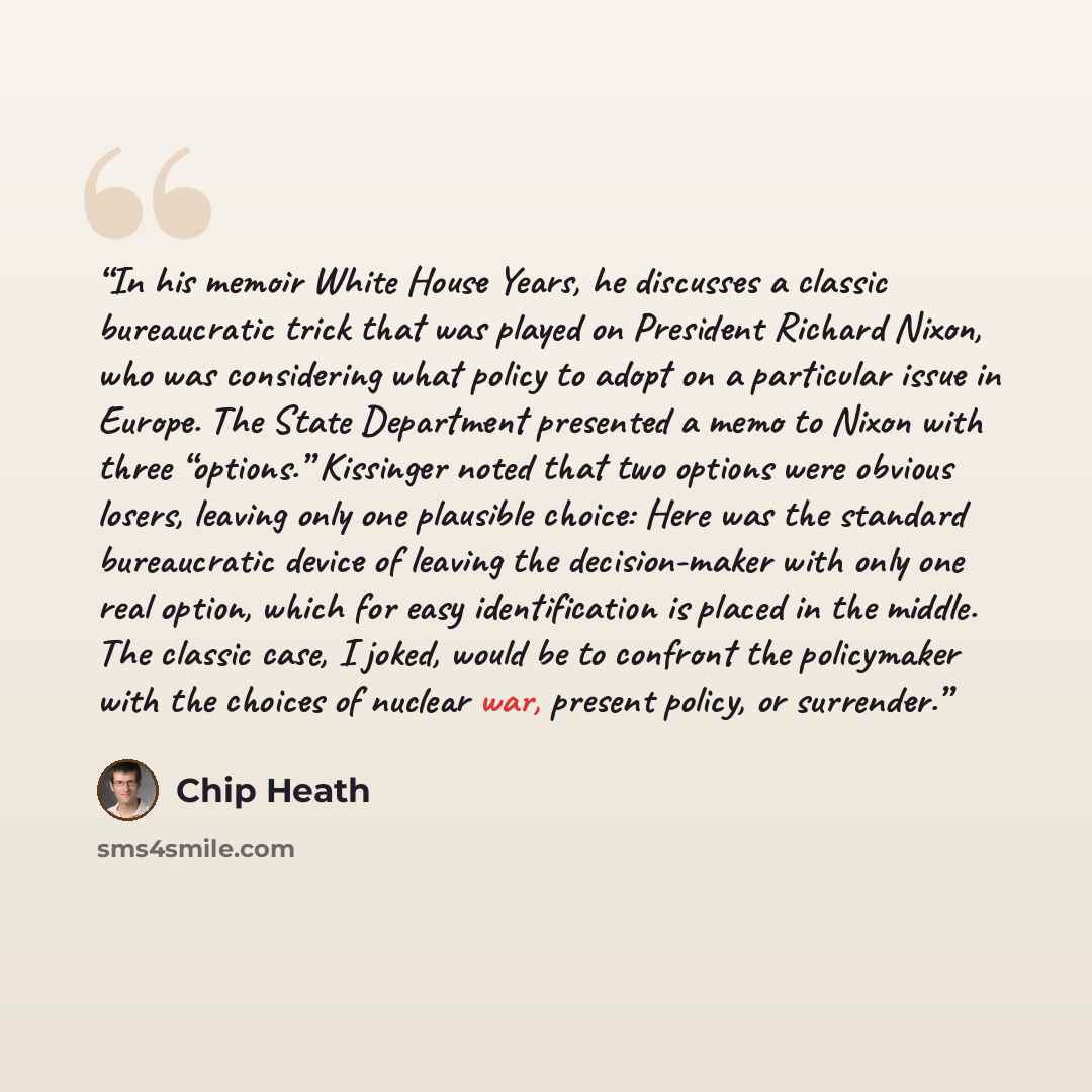 “In his memoir White House Years, he discusses a classic bureaucratic trick that was played on President Richard Nixon, who was considering what policy to adopt on a particular issue in Europe. The State Department presented a memo to Nixon with three “options.” Kissinger noted that two options…” quote by Chip Heath