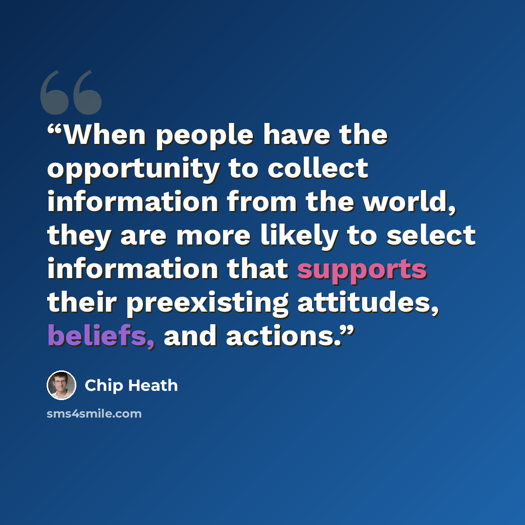“When people have the opportunity to collect information from the world, they are more likely to select information that supports their preexisting attitudes, beliefs, and actions.” quote by Chip Heath
