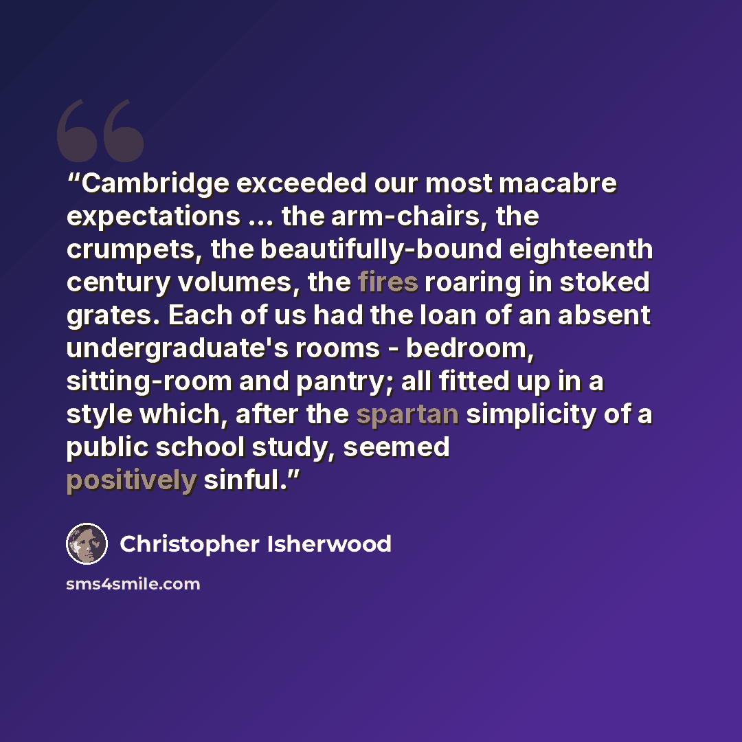 “Cambridge exceeded our most macabre expectations ... the arm-chairs, the crumpets, the beautifully-bound eighteenth century volumes, the fires roaring in stoked grates. Each of us had the loan of an absent undergraduate's rooms - bedroom, sitting-room and pantry; all fitted up in a style which…” quote by Christopher Isherwood