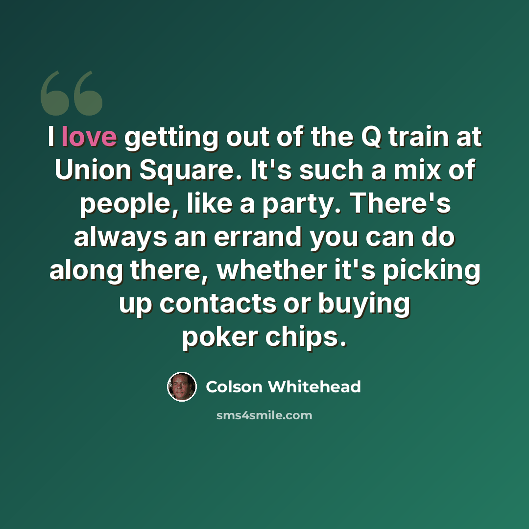 “I love getting out of the Q train at Union Square. It's such a mix of people, like a party. There's always an errand you can do along there, whether it's picking up contacts or buying poker chips.” quote by Colson Whitehead