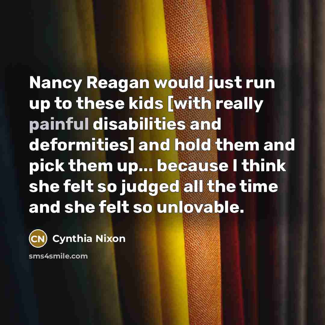 “Nancy Reagan would just run up to these kids [with really painful disabilities and deformities] and hold them and pick them up... because I think she felt so judged all the time and she felt so unlovable.” quote by Cynthia Nixon
