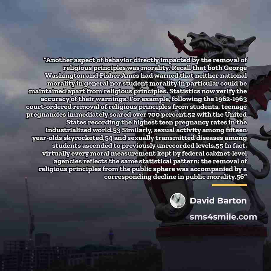 “Another aspect of behavior directly impacted by the removal of religious principles was morality. Recall that both George Washington and Fisher Ames had warned that neither national morality in general nor student morality in particular could be maintained apart from religious principles…” quote by David Barton