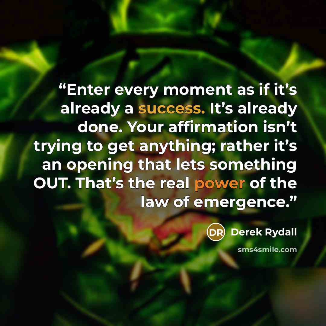 “Enter every moment as if it’s already a success. It’s already done. Your affirmation isn’t trying to get anything; rather it’s an opening that lets something OUT. That’s the real power of the law of emergence.” quote by Derek Rydall