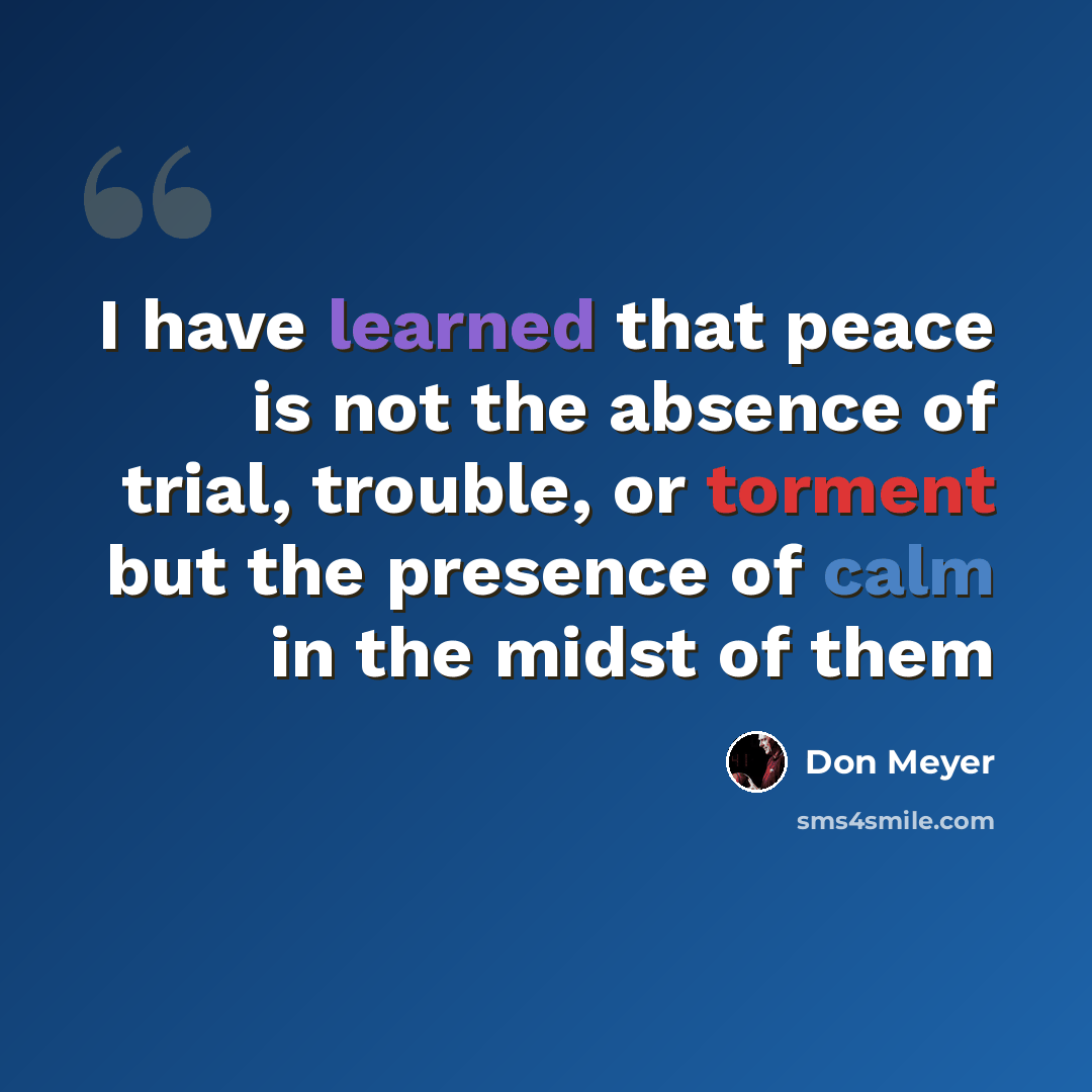 “I have learned that peace is not the absence of trial, trouble, or torment but the presence of calm in the midst of them” quote by Don Meyer