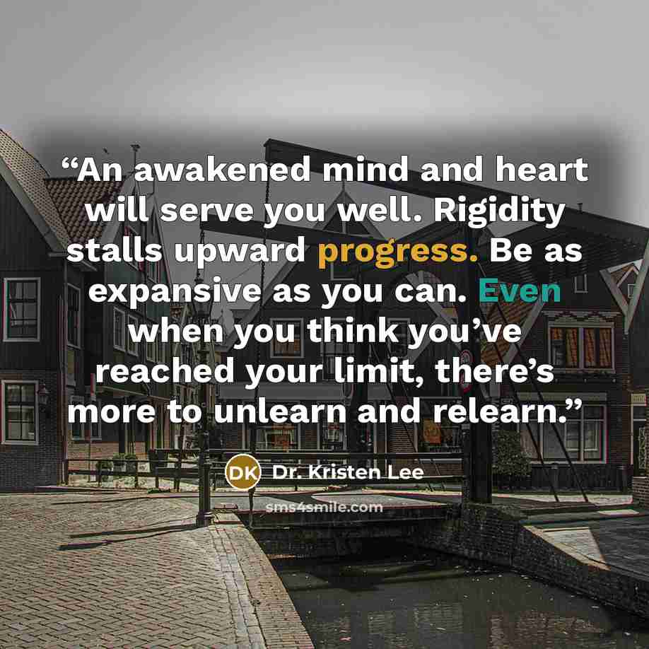 “An awakened mind and heart will serve you well. Rigidity stalls upward progress. Be as expansive as you can. Even when you think you’ve reached your limit, there’s more to unlearn and relearn.” quote by Dr. Kristen Lee