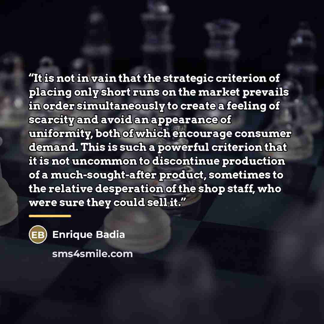 “It is not in vain that the strategic criterion of placing only short runs on the market prevails in order simultaneously to create a feeling of scarcity and avoid an appearance of uniformity, both of which encourage consumer demand. This is such a powerful criterion that it is not uncommon to…” quote by Enrique Badia