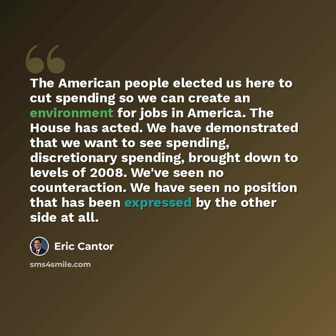 “The American people elected us here to cut spending so we can create an environment for jobs in America. The House has acted. We have demonstrated that we want to see spending, discretionary spending, brought down to levels of 2008. We've seen no counteraction. We have seen no position that has…” quote by Eric Cantor
