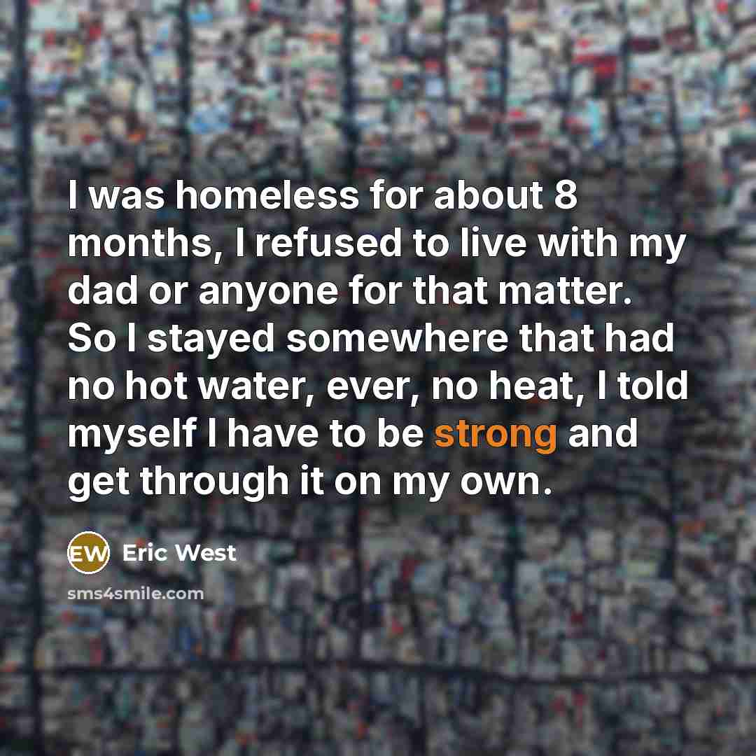 “I was homeless for about 8 months, I refused to live with my dad or anyone for that matter. So I stayed somewhere that had no hot water, ever, no heat, I told myself I have to be strong and get through it on my own.” quote by Eric West