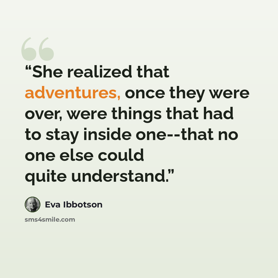 “She realized that adventures, once they were over, were things that had to stay inside one--that no one else could quite understand.” quote by Eva Ibbotson