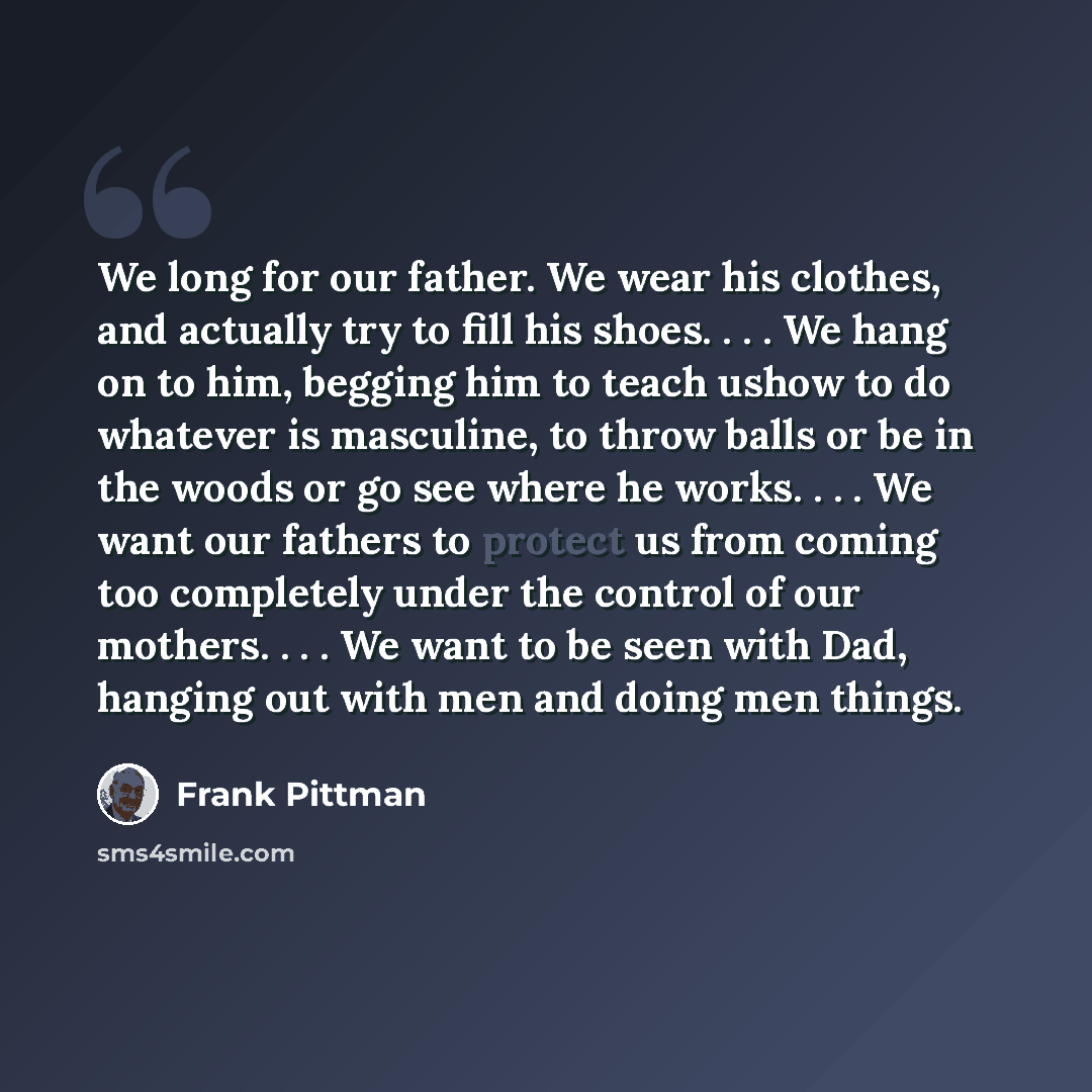 “We long for our father. We wear his clothes, and actually try to fill his shoes. . . . We hang on to him, begging him to teach ushow to do whatever is masculine, to throw balls or be in the woods or go see where he works. . . . We want our fathers to protect us from coming too completely under the…” quote by Frank Pittman