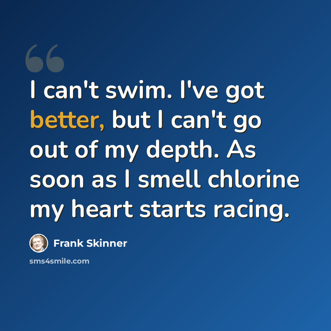 “I can't swim. I've got better, but I can't go out of my depth. As soon as I smell chlorine my heart starts racing.” quote by Frank Skinner