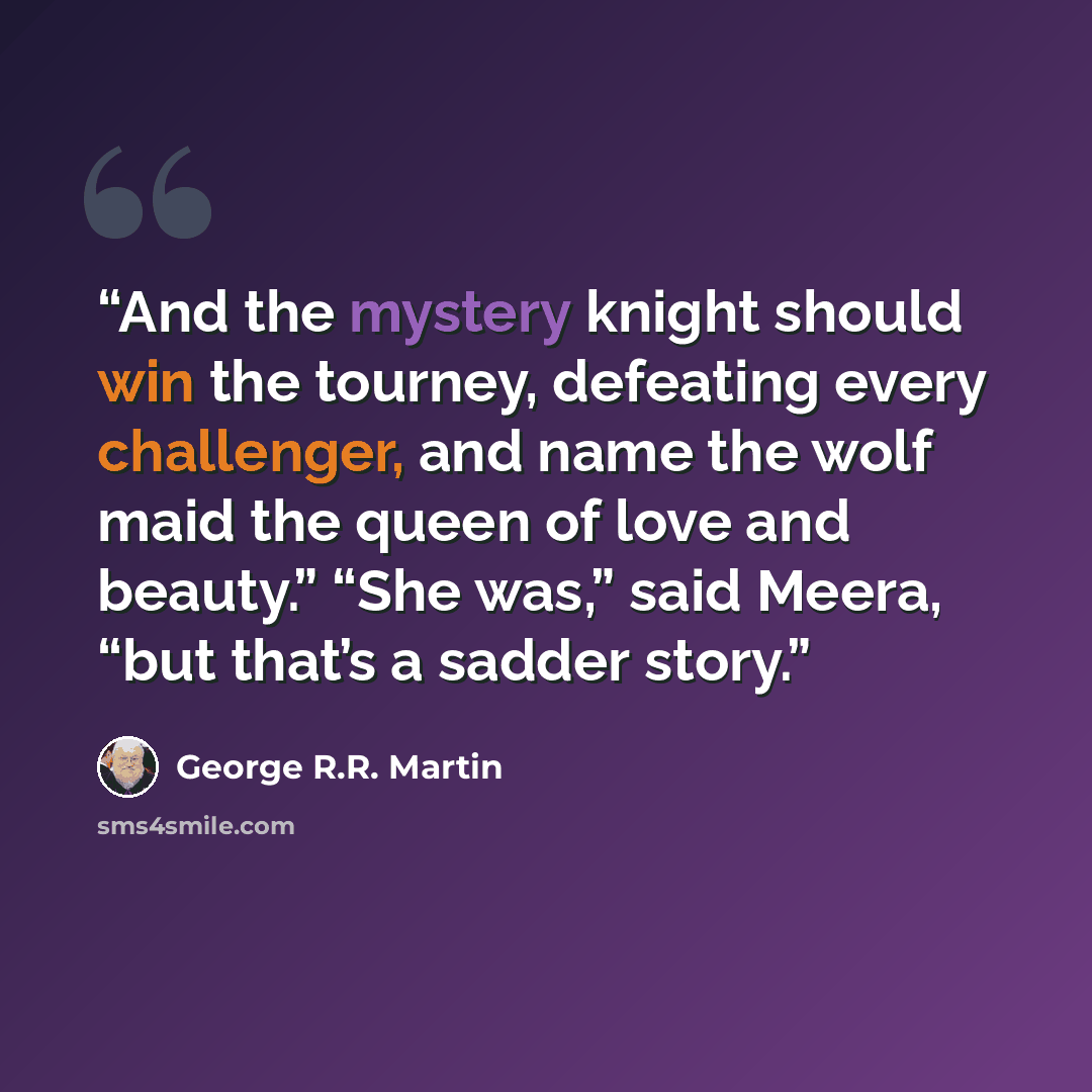 “And the mystery knight should win the tourney, defeating every challenger, and name the wolf maid the queen of love and beauty.” “She was,” said Meera, “but that’s a sadder story.” quote by George R.R. Martin