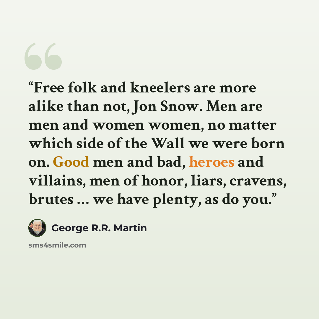 “Free folk and kneelers are more alike than not, Jon Snow. Men are men and women women, no matter which side of the Wall we were born on. Good men and bad, heroes and villains, men of honor, liars, cravens, brutes … we have plenty, as do you.” quote by George R.R. Martin
